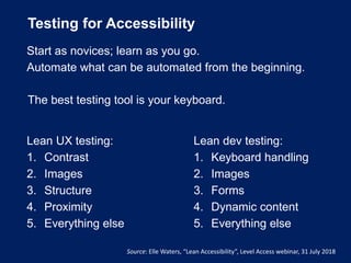 Testing for Accessibility
The best testing tool is your keyboard.
Source: Elle Waters, “Lean Accessibility”, Level Access webinar, 31 July 2018
Lean UX testing:
1. Contrast
2. Images
3. Structure
4. Proximity
5. Everything else
Lean dev testing:
1. Keyboard handling
2. Images
3. Forms
4. Dynamic content
5. Everything else
Start as novices; learn as you go.
Automate what can be automated from the beginning.
 