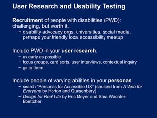 User Research and Usability Testing
Recruitment of people with disabilities (PWD):
challenging, but worth it.
− disability advocacy orgs, universities, social media,
perhaps your friendly local accessibility meetup
Include PWD in your user research.
− as early as possible
− focus groups, card sorts, user interviews, contextual inquiry
− go to them
Include people of varying abilities in your personas.
− search “Personas for Accessible UX” (sourced from A Web for
Everyone by Horton and Quesenbery)
− Design for Real Life by Eric Meyer and Sara Wachter-
Boettcher
 
