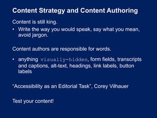 Content Strategy and Content Authoring
Content is still king.
• Write the way you would speak, say what you mean,
avoid jargon.
Content authors are responsible for words.
• anything visually-hidden, form fields, transcripts
and captions, alt-text, headings, link labels, button
labels
“Accessibility as an Editorial Task”, Corey Vilhauer
Test your content!
 