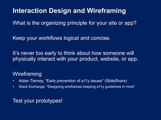 Interaction Design and Wireframing
What is the organizing principle for your site or app?
Keep your workflows logical and concise.
It’s never too early to think about how someone will
physically interact with your product, website, or app.
Wireframing
• Aidan Tierney, “Early prevention of a11y issues” (SlideShare)
• Stack Exchange: “Designing wireframes keeping a11y guidelines in mind”
Test your prototypes!
 