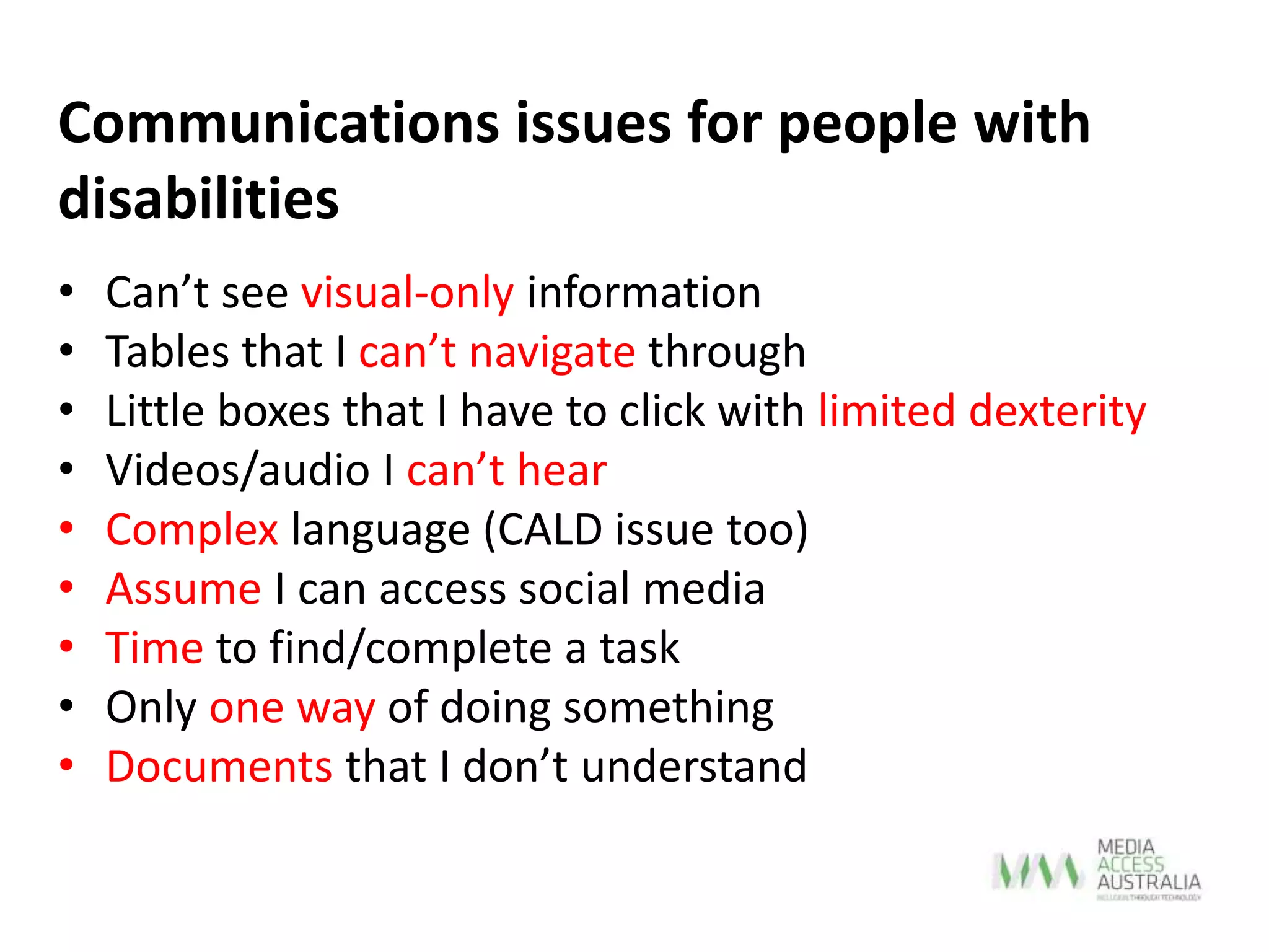 • Can’t see visual-only information
• Tables that I can’t navigate through
• Little boxes that I have to click with limited dexterity
• Videos/audio I can’t hear
• Complex language (CALD issue too)
• Assume I can access social media
• Time to find/complete a task
• Only one way of doing something
• Documents that I don’t understand
Communications issues for people with
disabilities
 