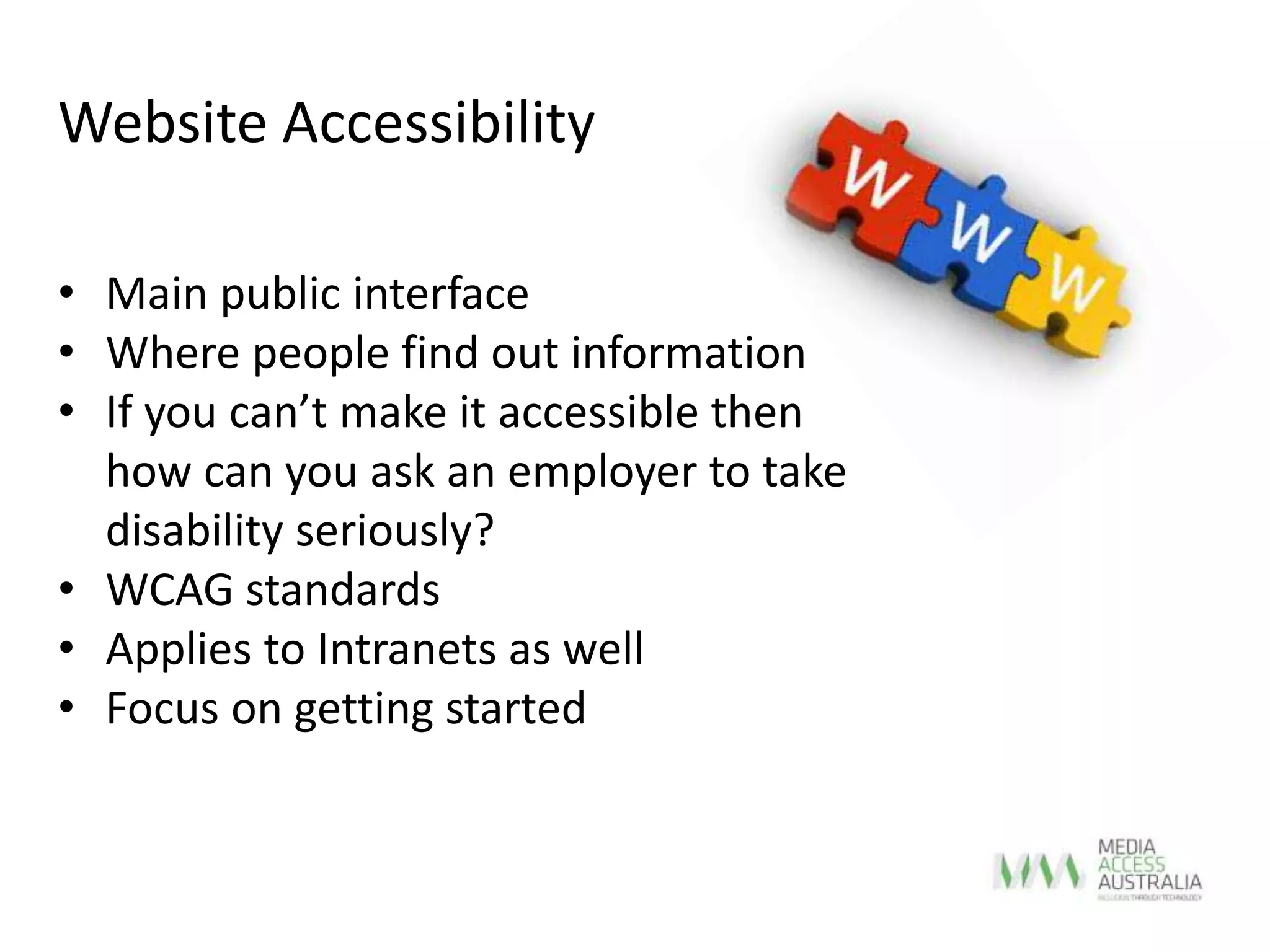 • Main public interface
• Where people find out information
• If you can’t make it accessible then
how can you ask an employer to take
disability seriously?
• WCAG standards
• Applies to Intranets as well
• Focus on getting started
Website Accessibility
 
