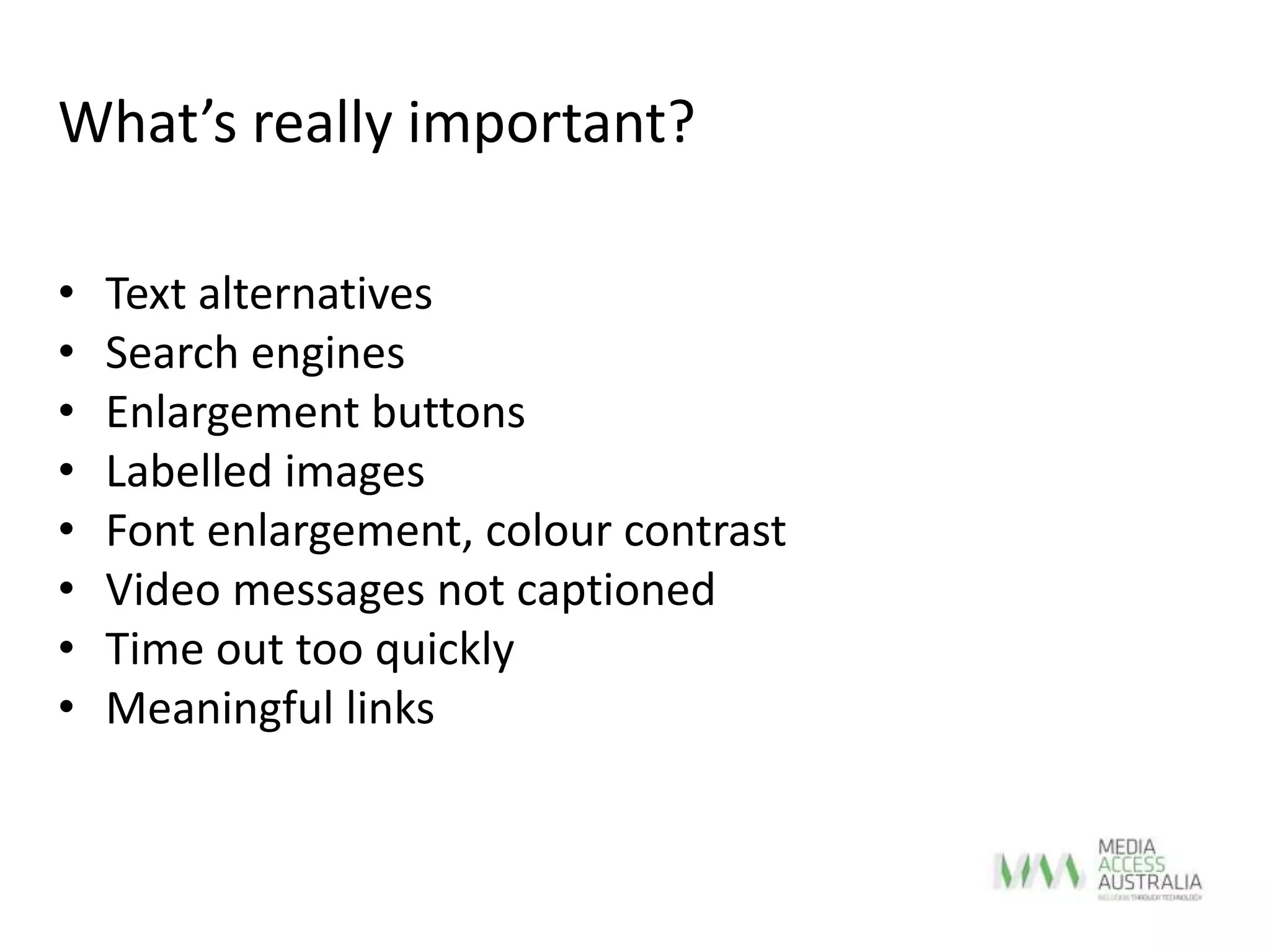 • Text alternatives
• Search engines
• Enlargement buttons
• Labelled images
• Font enlargement, colour contrast
• Video messages not captioned
• Time out too quickly
• Meaningful links
What’s really important?
 