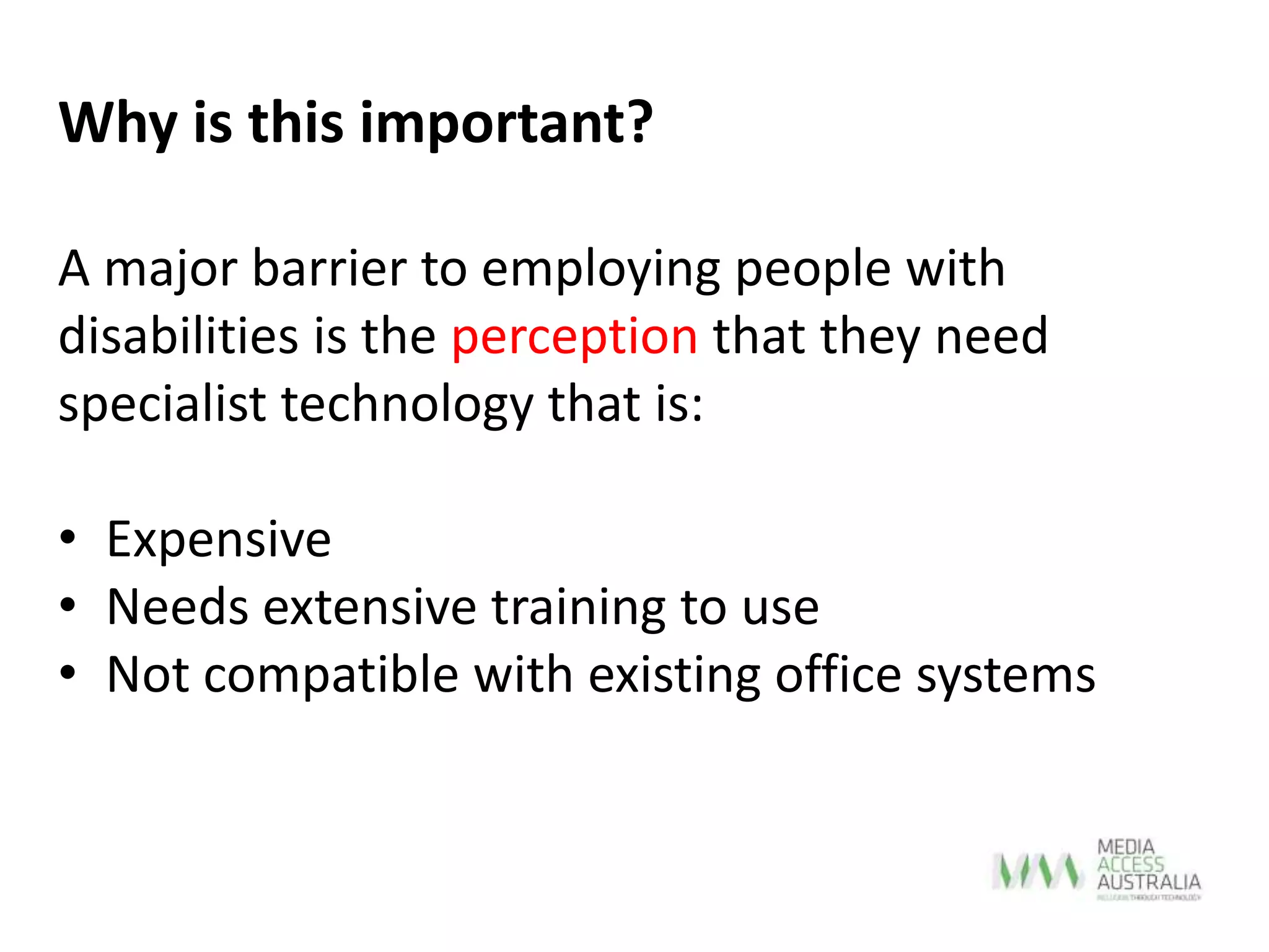 A major barrier to employing people with
disabilities is the perception that they need
specialist technology that is:
• Expensive
• Needs extensive training to use
• Not compatible with existing office systems
Why is this important?
 