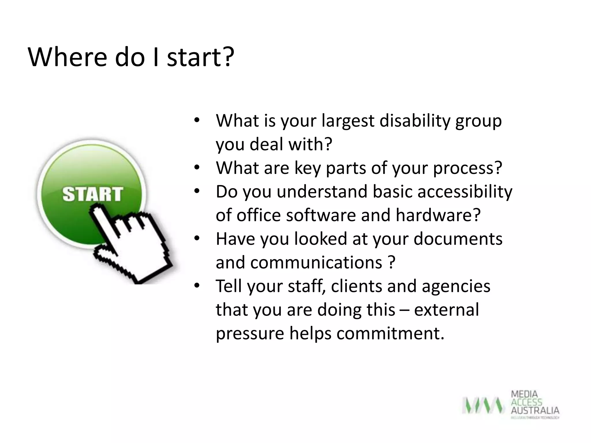 • What is your largest disability group
you deal with?
• What are key parts of your process?
• Do you understand basic accessibility
of office software and hardware?
• Have you looked at your documents
and communications ?
• Tell your staff, clients and agencies
that you are doing this – external
pressure helps commitment.
Where do I start?
 
