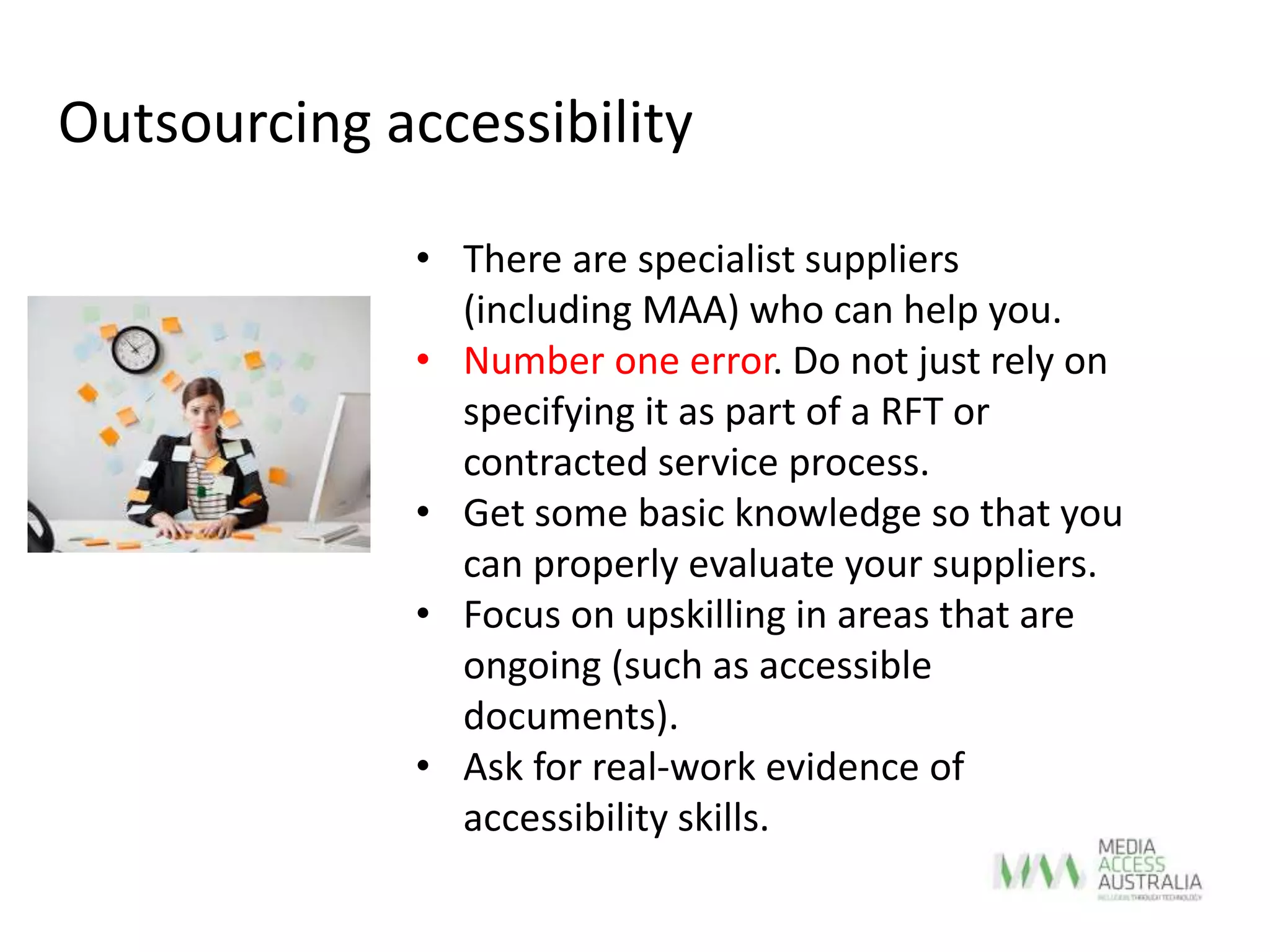 • There are specialist suppliers
(including MAA) who can help you.
• Number one error. Do not just rely on
specifying it as part of a RFT or
contracted service process.
• Get some basic knowledge so that you
can properly evaluate your suppliers.
• Focus on upskilling in areas that are
ongoing (such as accessible
documents).
• Ask for real-work evidence of
accessibility skills.
Outsourcing accessibility
 