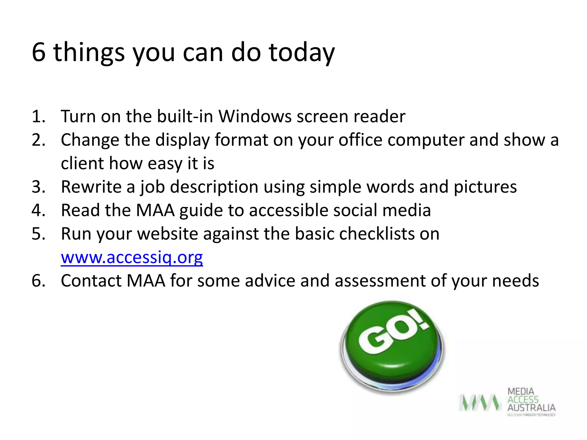 6 things you can do today
1. Turn on the built-in Windows screen reader
2. Change the display format on your office computer and show a
client how easy it is
3. Rewrite a job description using simple words and pictures
4. Read the MAA guide to accessible social media
5. Run your website against the basic checklists on
www.accessiq.org
6. Contact MAA for some advice and assessment of your needs
 