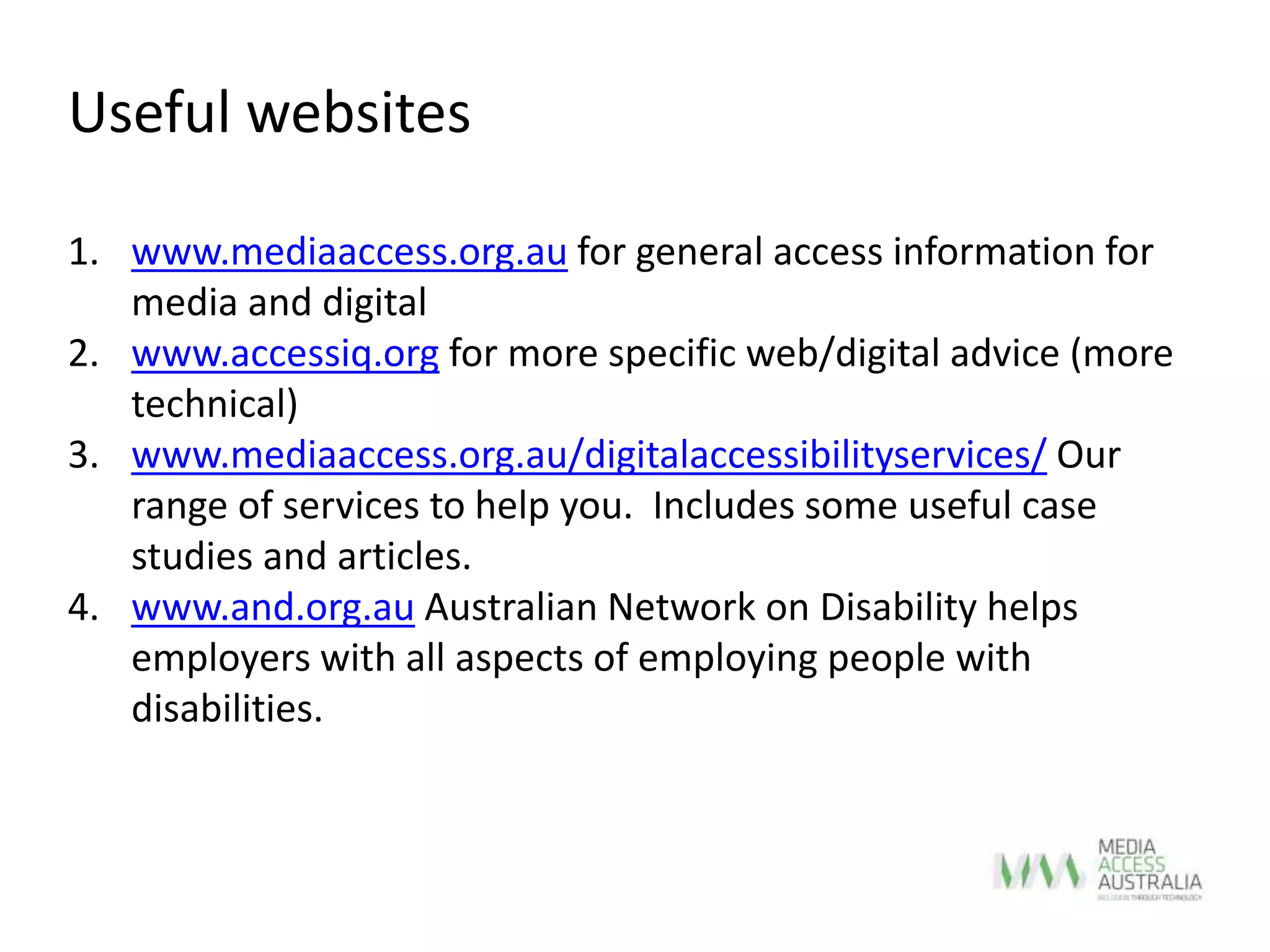 Useful websites
1. www.mediaaccess.org.au for general access information for
media and digital
2. www.accessiq.org for more specific web/digital advice (more
technical)
3. www.mediaaccess.org.au/digitalaccessibilityservices/ Our
range of services to help you. Includes some useful case
studies and articles.
4. www.and.org.au Australian Network on Disability helps
employers with all aspects of employing people with
disabilities.
 