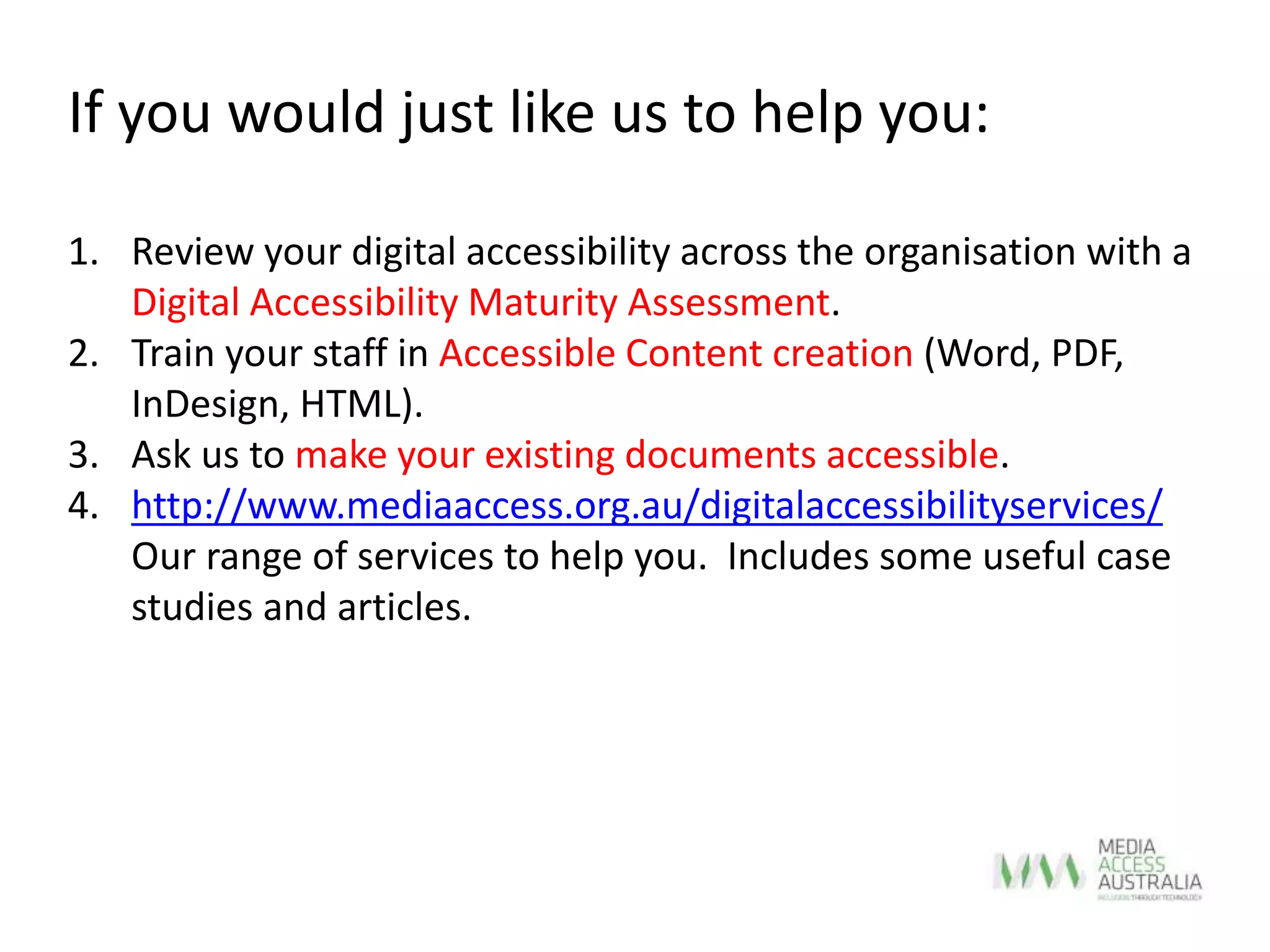 If you would just like us to help you:
1. Review your digital accessibility across the organisation with a
Digital Accessibility Maturity Assessment.
2. Train your staff in Accessible Content creation (Word, PDF,
InDesign, HTML).
3. Ask us to make your existing documents accessible.
4. http://www.mediaaccess.org.au/digitalaccessibilityservices/
Our range of services to help you. Includes some useful case
studies and articles.
 