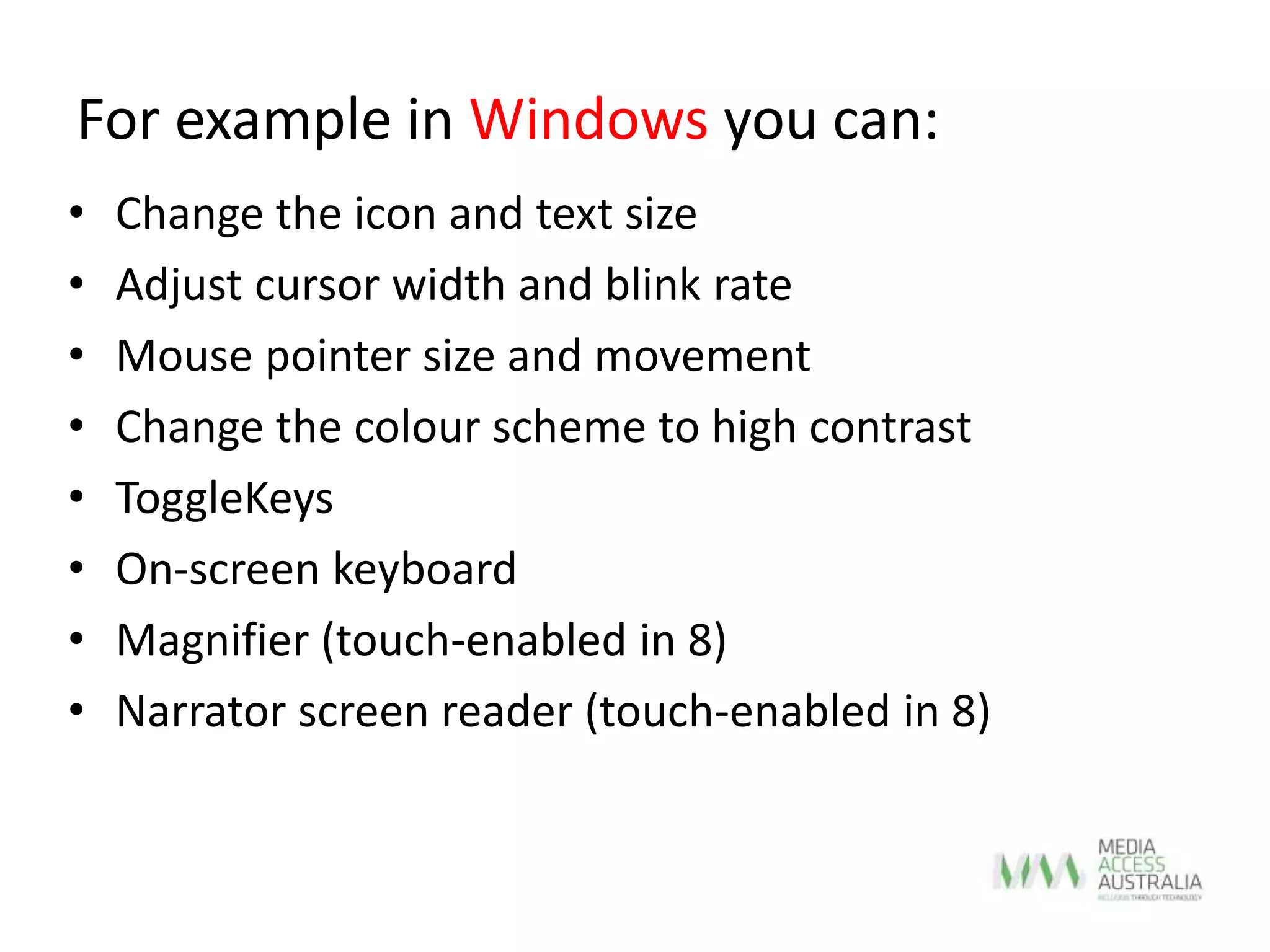 For example in Windows you can:
• Change the icon and text size
• Adjust cursor width and blink rate
• Mouse pointer size and movement
• Change the colour scheme to high contrast
• ToggleKeys
• On-screen keyboard
• Magnifier (touch-enabled in 8)
• Narrator screen reader (touch-enabled in 8)
 