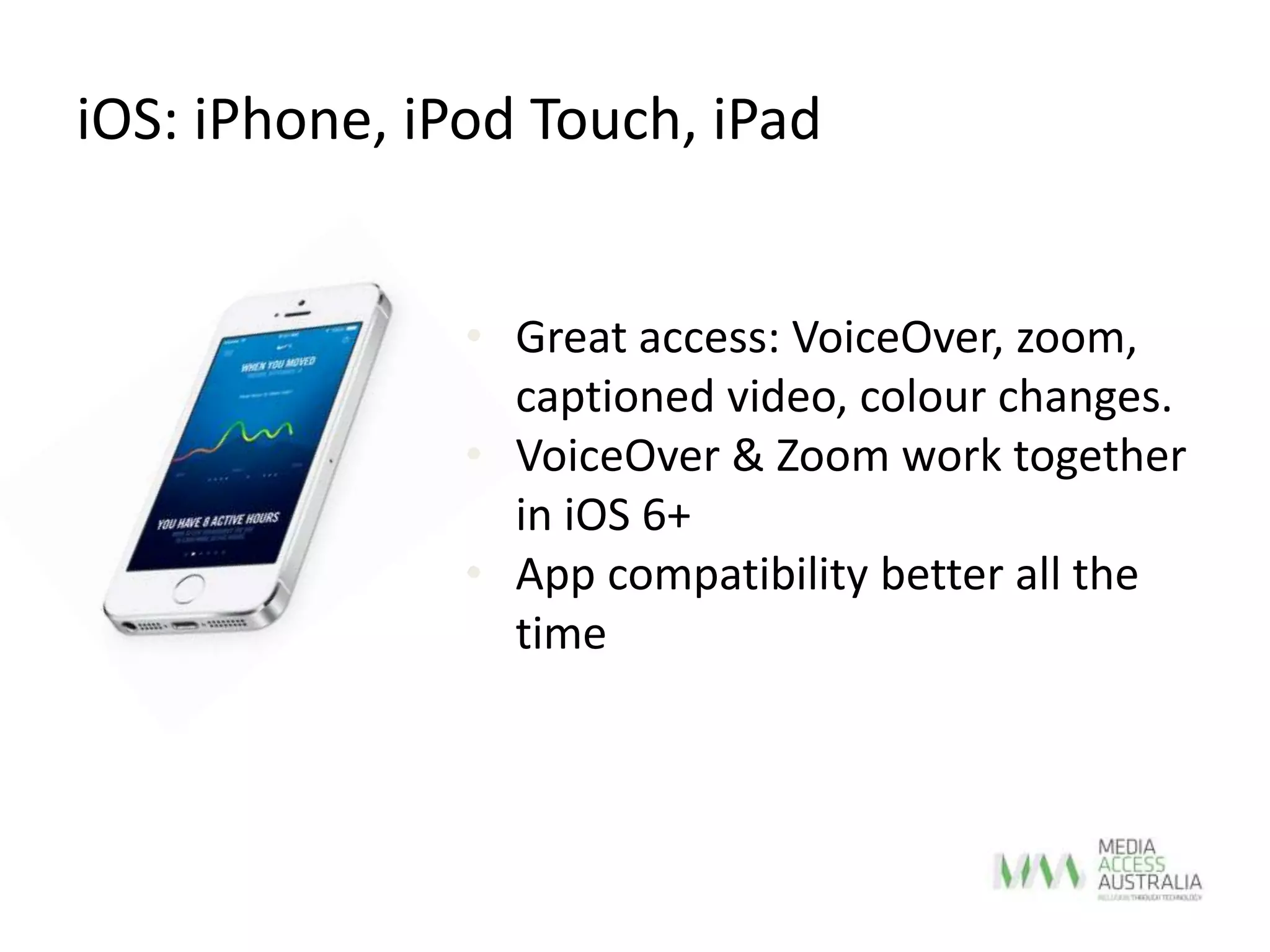 iOS: iPhone, iPod Touch, iPad
• Great access: VoiceOver, zoom,
captioned video, colour changes.
• VoiceOver & Zoom work together
in iOS 6+
• App compatibility better all the
time
 