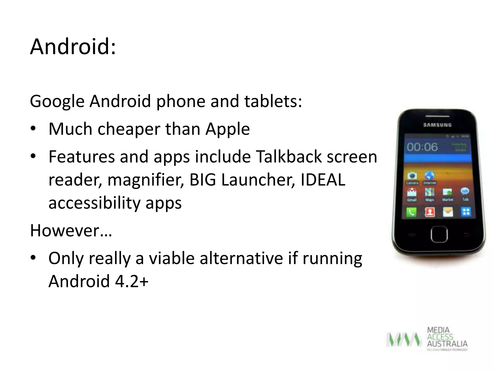 Android:
Google Android phone and tablets:
• Much cheaper than Apple
• Features and apps include Talkback screen
reader, magnifier, BIG Launcher, IDEAL
accessibility apps
However…
• Only really a viable alternative if running
Android 4.2+
 