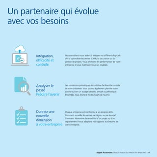 Digital Accountant Efficace. Proactif. Sur mesure. En temps réel. 11
Un partenaire qui évolue
avec vos besoins
Nos consultants vous aident à intégrer vos différents logiciels
afin d’optimaliser les ventes (CRM), la facturation ou la
gestion de projets. Vous améliorez les performances de votre
entreprise et vous maîtrisez mieux ses résultats.
Les simulations périodiques de cashflow facilitent le contrôle
de votre trésorerie. Vous pouvez également planifier votre
activité suivant un budget détaillé, annuel ou périodique.
Ensemble, nous tirons le meilleur parti de l’avenir.
Chaque entreprise est confrontée à ses propres défis.
Comment surveiller les ventes par région ou par équipe?
Comment déterminer la rentabilité d’un projet ou d’un
département? Nous adaptons nos rapports aux besoins de
votre entreprise.
Intégration,
efficacité et
contrôle
Analyser le
passé
Prédire l’avenir
Donnez une
nouvelle
dimension
à votre entreprise
 