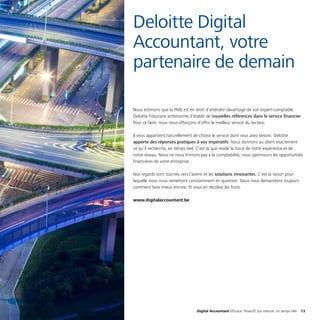 Digital Accountant Efficace. Proactif. Sur mesure. En temps réel. 13
Nous estimons que la PME est en droit d’attendre davantage de son expert-comptable.
Deloitte Fiduciaire ambitionne d’établir de nouvelles références dans le service financier.
Pour ce faire, nous nous efforçons d’offrir le meilleur service du secteur.
Il vous appartient naturellement de choisir le service dont vous avez besoin. Deloitte
apporte des réponses pratiques à vos impératifs. Nous donnons au client exactement
ce qu’il recherche, en temps réel. C’est là que réside la force de notre expérience et de
notre réseau. Nous ne nous limitons pas à la comptabilité, nous optimisons les opportunités
financières de votre entreprise.
Nos regards sont tournés vers l’avenir et les solutions innovantes. C’est la raison pour
laquelle nous nous remettons constamment en question. Nous nous demandons toujours
comment faire mieux encore. Et vous en récoltez les fruits.
www.digitalaccountant.be
Deloitte Digital
Accountant, votre
partenaire de demain
 