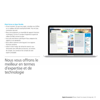 Digital Accountant Efficace. Proactif. Sur mesure. En temps réel. 7
Plate-forme en ligne flexible
•	À tout moment, où que vous soyez, consultez vos chiffres
sur un tableau de bord visuel personnalisé. Tout est clair,
convivial et sécurisé.
•	Nous vous proposons un ensemble de rapports financiers
numériques, fruit de 75 années d’expérience auprès de
milliers de PME comme la vôtre.
•	Vous avez des besoins spécifiques? Nous adaptons les
rapports à vos desiderata.
•	Nous relions aisément votre logiciel à nos rapports
financiers existants.
•	Grâce à notre moteur de recherche avancé, vous
retrouverez sans difficulté vos factures, vos extraits
de compte, vos contrats et les conseils de votre
expert-comptable.
Nous vous offrons le
meilleur en termes
d’expertise et de
technologie
 