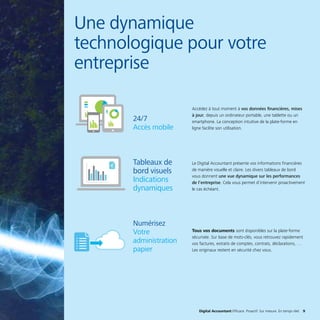 Digital Accountant Efficace. Proactif. Sur mesure. En temps réel. 9Digital Accountant Efficace. Proactif. Sur mesure. En temps réel. 9
Une dynamique
technologique pour votre
entreprise
Accédez à tout moment à vos données financières, mises
à jour, depuis un ordinateur portable, une tablette ou un
smartphone. La conception intuitive de la plate-forme en
ligne facilite son utilisation.
Le Digital Accountant présente vos informations financières
de manière visuelle et claire. Les divers tableaux de bord
vous donnent une vue dynamique sur les performances
de l’entreprise. Cela vous permet d’intervenir proactivement
le cas échéant.
Tous vos documents sont disponibles sur la plate-forme
sécurisée. Sur base de mots-clés, vous retrouvez rapidement
vos factures, extraits de comptes, contrats, déclarations, …
Les originaux restent en sécurité chez vous.
24/7
Accès mobile
Tableaux de
bord visuels
Indications
dynamiques
Numérisez
Votre
administration
papier
 