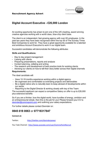 Digital Account Executive - £26,000 London<br />An exciting opportunity has arisen to join one of the UK’s leading, award winning creative agencies working with a world class, blue-chip client base.<br />The client is an independent, fast growing agency with over 65 employees. In the past two years they have been recognised within the top 50 of The Sunday Times Best Companies to work for. They have a great opportunity available for a talented and ambitious Account Executive to work in our digital team.<br />Successful candidates will demonstrate the following attributes:<br />Skills and Qualifications:<br />Day to day project management<br />Liaising with clients<br />Preparing presentations, reports and analysis<br />Content planning, collating and writing<br />The research and development of best practice tools for existing clients<br />Advising our clients on how to tell their story better across their digital channels<br />Requirements:<br />The ideal candidate will:<br />Have 12-18 months experience working within a digital agency <br />Be organised and comfortable co-ordinating projects and deliverables<br />Be a digital native who is naturally keen to keep abreast of developments within our sector<br />Reporting to the Digital Director & working closely with key of the Team:<br />The successful applicant can expect a competitive Salary on offer is up to £26,000 plus extensive benefits<br />So if you are a thinker, love the digital world, have bundles of energy, ambition and an entrepreneurial streak, then this is the job for you! Please forward your CV to davinder@commspoint.com and outlining your salary expectations. <br />For further details please contact Davinder on:<br />0845 618 0063 or 07718317847<br />end_of_the_skype_highlightingConnect at:<br />Twitter:                   http://twitter.com/davinderpowar<br />You Tube Channel:  http://www.youtube.com/user/CommsPointRecruit <br />Facebook Page:       http://facebook.com/ConsultingFastTrack<br />Linkedin:                  http://www.linkedin.com/company/333154?trk=tyah<br />Testimonial:            http://tiny.cc/CraigTestimonials<br />