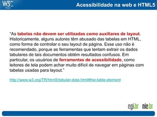 Acessibilidade na web e HTML5
“As tabelas não devem ser utilizadas como auxiliares de layout.
Historicamente, alguns autores têm abusado das tabelas em HTML,
como forma de controlar o seu layout de página. Esse uso não é
recomendado, porque as ferramentas que tentam extrair os dados
tabulares de tais documentos obtém resultados confusos. Em
particular, os usuários de ferramentas de acessibilidade, como
leitores de tela podem achar muito difícil de navegar em páginas com
tabelas usadas para layout.”
http://www.w3.org/TR/html5/tabular-data.html#the-table-element
 