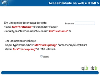 Acessibilidade na web e HTML5
Em um campo de entrada de texto:
<label for="firstname">First name:</label>
<input type="text" name="firstname" id="firstname" />
Em um campo checkbox:
<input type="checkbox" id="markuplang" name="computerskills“>
<label for="markuplang">HTML</label>
 