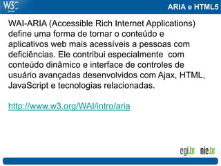 ARIA e HTML5
WAI-ARIA (Accessible Rich Internet Applications)
define uma forma de tornar o conteúdo e
aplicativos web mais acessíveis a pessoas com
deficiências. Ele contribui especialmente com
conteúdo dinâmico e interface de controles de
usuário avançadas desenvolvidos com Ajax, HTML,
JavaScript e tecnologias relacionadas.
http://www.w3.org/WAI/intro/aria
 