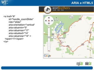 ARIA e HTML5
<a href="#“
id="handle_zoomSlider“
role="slider“
aria-orientation="vertical“
aria-valuemin="0“
aria-valuemax="17“
aria-valuetext="14“
aria-valuenow="14" >
<span>11</span>
</a>
 