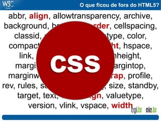 O que ficou de fora do HTML5?
abbr, align, allowtransparency, archive,
background, bgcolor, border, cellspacing,
classid, clear, code, codetype, color,
compact, frameborder, height, hspace,
link, marginbottom, marginheight,
marginleft, marginright, margintop,
marginwidth, noshade, nowrap, profile,
rev, rules, scheme, scrolling, size, standby,
target, text, urn, valign, valuetype,
version, vlink, vspace, width
 