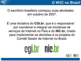 O W3C no Brasil
O escritório brasileiro começou suas atividades
em outubro de 2007.
É uma iniciativa do CGI.br, que é o responsável
por coordenar e integrar as iniciativas de
serviços da Internet no País e do NIC.br, criado
para implementar as decisões e os projetos do
Comitê Gestor da Internet no Brasil.
 