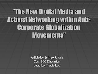 ““The New Digital Media andThe New Digital Media and
Activist Networking within Anti-Activist Networking within Anti-
Corporate GlobalizationCorporate Globalization
Movements”Movements”
Article by: Jeffrey S. JurisArticle by: Jeffrey S. Juris
Com 300 DiscussionCom 300 Discussion
Lead by: Tracie LooLead by: Tracie Loo
 