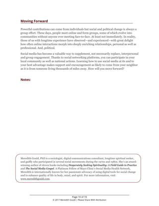 ________________________________________________________________
Page 10 of 10
© 2017 Meredith Gould | Please Share With Attribution
Moving Forward
Powerful contributions can come from individuals but social and political change is always a
group effort. These days, people meet online and form groups, some of which evolve into
communities without anyone ever meeting face-to-face. At least not immediately. In reality,
those of us with longtime experience have observed—and experienced—with great delight
how often online interactions morph into deeply enriching relationships, personal as well as
professional. And, political.
Social media has become a valuable way to supplement, not necessarily replace, interpersonal
and group engagement. Thanks to social networking platforms, you can participate in your
local community as well as national actions. Learning how to use social media at its and to
your best advantage makes support and encouragement as likely to come from your neighbor
as it is from someone living thousands of miles away. How will you move forward?
Notes:
Meredith Gould, PhD is a sociologist, digital communications consultant, longtime spiritual seeker,
and gadfly who participated in several social movements during the 1970s and 1980s. She’s an award-
winning author of eleven books including Desperately Seeking Spirituality: A Field Guide to Practice
and The Social Media Gospel. A Platinum Fellow of Mayo Clinic’s Social Media Health Network,
Meredith is internationally known for her passionate advocacy of using digital tools for social change
and to enhance quality of life in body, mind, and spirit. For more information, visit:
www.meredithgould.com.
 