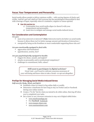 ________________________________________________________________
Page 2 of 10
© 2017 Meredith Gould | Please Share With Attribution
Focus: Your Temperament and Personality
Social media allows people to deliver opinions swiftly – with varying degrees of clarity and
civility. And let’s get real, shall we? Not everyone has the psychological wherewithal to deal
with a barrage of input, especially when it’s combative, negative or mean-spirited.
 Use this section to:
1) Contemplate how social media aligns (or doesn’t) with your
temperament and personality.
2) Learn how to mitigate and manage social media-induced stress.
For Consideration and Contemplation
Are you:
 more of an extrovert or introvert? (Note: Introverts tend to do better on social media
because it allows them (us!) to better manage amount and duration of interaction.)
 energized by being on the frontlines or more comfortable supporting those who are?
Are you emotionally equipped to deal with:
 aggravation and frustration?
 apprehension, anxiety, fear?
Are you psychologically equipped to handle:
 triggers for abuse, assault, and neglect?
 attacks on personality and/or professional competency?
 challenges to commitment, faith, values?
Still want to participate in digital activism?
Great! And…you’ll need to cultivate conscious awareness of
your well-being and know when to take a break—or opt-out altogether.
ProTips for Managing Social Media-Induced Stress
Self-care for Body, Mind, and Spirit
 Establish a time (or times) to log online daily or weekly.
 Determine a timeframe for how long to stay on Twitter and/or Facebook
during your online session.
 Create a “To Do” list for what you intend to do while online, then log off when
you’ve completed your tasks.
 Set a timer or use a browser extension to stay out of digital rabbit holes:
 www.stayfocusedapp.me
 For Facebook: Todobook
 www.tomato-timer.com
 www.marinaratimer.com
 
