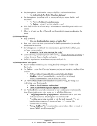 ________________________________________________________________
Page 3 of 10
© 2017 Meredith Gould | Please Share With Attribution
 Explore options for tools that temporarily block online distractions:
 “10 Online Tools for Better Attention & Focus”
 Explore options for online tools to manage what you see on Twitter and
Facebook:
 For Facebook: http://socialfixer.com/
 For Twitter: https://tweetdeck.twitter.com/
 Plan daily breaks of at least 20-30 minutes to do something restorative—not
online.
 Observe at least one day of Sabbath rest from digital engagement during the
week.
Self-care for body:
 Stay hydrated.
 “No, you don’t need eight glasses of water day”
 Rest your eyes for at least 5 minutes after looking at monitors/screens for
more than 20 minutes.
 Invest in glasses specifically for computer use, glare reduction filters, and
perhaps a new monitor.
 “Computer Eye Strain: 10 Steps for Relief”
 Consider using voice recognition software (e.g., Dragon Naturally Speaking) to
reduce stress on fingers, hands, and wrists.
 Build in regular exercise and encounters with fresh air.
Self-care for mind and spirit:
 Review and revise Privacy and Safety/Security settings on Twitter and
Facebook.
 On Twitter: Learn the difference between muting and blocking—and do either
or both:
 Muting: https://support.twitter.com/articles/20171399
 Blocking: https://support.twitter.com/articles/117063 and
https://support.twitter.com/articles/20172663
 On Facebook: Learn the difference between unfollowing, blocking, and
restricting—and do any or all:
 “How to Block Someone on Facebook”
 “How do I follow or unfollow a profile or Page?”
 On Facebook: Give yourself permission to leave online conversations or to
shut-down/delete posts after trying any or all of the following:
 Clarifying your rules of engagement: “Please feel free to post non-
partisan resources. Anything else will be removed.”
 Providing a warning in public or via the back channel: “I’m not
comfortable with tone of comments here. Let’s restore this
conversation to civility.”
 Taking it offline: “Let’s continue this conversation either by email or
phone. Which would you prefer?”
 