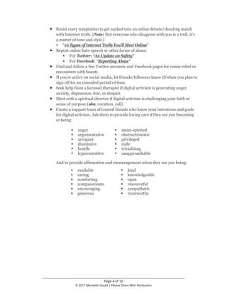 ________________________________________________________________
Page 4 of 10
© 2017 Meredith Gould | Please Share With Attribution
 Resist every temptation to get sucked into an online debate/shouting match
with Internet trolls. (Note: Not everyone who disagrees with you is a troll, it’s
a matter of tone and style.)
 “10 Types of Internet Trolls You’ll Meet Online”
 Report online hate speech or other forms of abuse:
 For Twitter: “An Update on Safety”
 For Facebook: “Reporting Abuse”
 Find and follow a few Twitter accounts and Facebook pages for comic relief or
encounters with beauty.
 If you’re active on social media, let friends/followers know if/when you plan to
sign off for an extended period of time.
 Seek help from a licensed therapist if digital activism is generating anger,
anxiety, depression, fear, or despair.
 Meet with a spiritual director if digital activism is challenging your faith or
sense of purpose (aka, vocation, call).
 Create a support team of trusted friends who know your intentions and goals
for digital activism. Ask them to provide loving care if they see you becoming
or being:
 angry  mean-spirited
 argumentative  obstructionistic
 arrogant  privileged
 dismissive  rude
 hostile  trivializing
 hypersensitive  unapproachable
And to provide affirmation and encouragement when they see you being:
 available  kind
 caring  knowledgeable
 comforting  open
 compassionate  resourceful
 encouraging  sympathetic
 generous  trustworthy
 