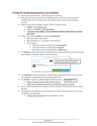________________________________________________________________
Page 6 of 10
© 2017 Meredith Gould | Please Share With Attribution
ProTips for Establishing Expertise and Credibility
 Limit your areas of focus – and stay focused on them.
 Retweet and share content from credible sources. How do you know they’re
credible? See who they follow and who follows them. Review their timeline
content.
 Retweet and share credible content. When in doubt, check:
 Snopes: www.snopes.com
 Follow on Twitter: @factcheckarmy
 “Get Your Facts Right—6 Fact Checking Websites That Help You Know
the Truth”
 Before retweeting (Twitter) or sharing (Facebook):
 Click through to open links.
 Read content (e.g., reportage, commentary).
 Ask yourself:
 Does this need to be RT’d/shared yet again?
 Does this need to be RT’d/shared by me?
 Does this need to be RT’d/shared right now?
 On Twitter: Add commentary to help followers understand why you’re retweeting
something by using the “Quote Tweet” function.
 On Facebook: Add commentary to help friends understand why you’re sharing
something by completing “Say something about this…”
 On Twitter: Apply for a (blue badge) verified account:
 https://support.twitter.com/articles/119135
 http://www.wikihow.com/Get-a-Verified-Account-on-Twitter
 Revise social media bios to include “activist,” if that’s a key feature of your online
identity.
 Participate in Tweetchats and Facebook Live events/conversations in your areas
of interest and expertise.
 Twitter Chat Schedule (from tweetreports.com)
Travel much? Know folks who do?
Checkout this info from @ACLU
 