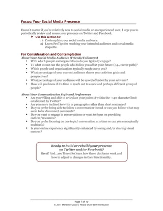________________________________________________________________
Page 7 of 10
© 2017 Meredith Gould | Please Share With Attribution
Focus: Your Social Media Presence
Doesn’t matter if you’re relatively new to social media or an experienced user, I urge you to
periodically review and assess your presence on Twitter and Facebook.
 Use this section to:
1) Contemplate your social media audience.
2) Learn ProTips for reaching your intended audience and social media
etiquette.
For Consideration and Contemplation
About Your Social Media Audience (Friends/Followers)
 With which people and organizations do you typically engage?
 To what extent can the people who follow you affect your future (e.g., career path)?
 Which people and organizations typically reach out to you?
 What percentage of your current audience shares your activism goals and
perspectives?
 What percentage of your audience will be upset/offended by your activism?
 How will you know if it’s time to reach out to a new and perhaps different group of
people?
About Your Communication Style and Preferences
 Are you willing and able to articulate your point(s) within the ~140 character limit
established by Twitter?
 Are you more inclined to write in paragraphs rather than short sentences?
 Do you prefer being able to follow a conversation thread or can you follow what may
seem to be disconnect comments?
 Do you want to engage in conversations or want to focus on providing
content/resources?
 Do you prefer focusing on one topic/ conversation at a time or can you conceptually
multitask?
 Is your online experience significantly enhanced by seeing and/or sharing visual
content?
Ready to build or rebuild your presence
on Twitter and/or Facebook?
Great! And…you’ll need to learn how these platforms work and
how to adjust to changes in their functionality.
 