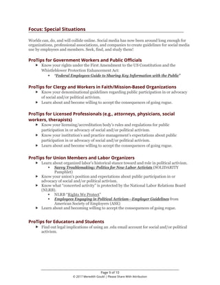 ________________________________________________________________
Page 9 of 10
© 2017 Meredith Gould | Please Share With Attribution
Focus: Special Situations
Worlds can, do, and will collide online. Social media has now been around long enough for
organizations, professional associations, and companies to create guidelines for social media
use by employees and members. Seek, find, and study them!
ProTips for Government Workers and Public Officials
 Know your rights under the First Amendment to the US Constitution and the
Whistleblower Protection Enhancement Act:
 “Federal Employees Guide to Sharing Key Information with the Public”
ProTips for Clergy and Workers in Faith/Mission-Based Organizations
 Know your denominational guidelines regarding public participation in or advocacy
of social and/or political activism.
 Learn about and become willing to accept the consequences of going rogue.
ProTips for Licensed Professionals (e.g., attorneys, physicians, social
workers, therapists)
 Know your licensing/accreditation body’s rules and regulations for public
participation in or advocacy of social and/or political activism.
 Know your institution’s and practice management’s expectations about public
participation in or advocacy of social and/or political activism.
 Learn about and become willing to accept the consequences of going rogue.
ProTips for Union Members and Labor Organizers
 Learn about organized labor’s historical stance toward and role in political activism.
 Savvy Troublemaking: Politics for New Labor Activists (SOLIDARITY
Pamphlet)
 Know your union’s position and expectations about public participation in or
advocacy of social and/or political activism.
 Know what “concerted activity” is protected by the National Labor Relations Board
(NLRB).
 NLRB “Rights We Protect”
 Employees Engaging in Political Activism—Employer Guidelines from
American Society of Employers (ASE)
 Learn about and becoming willing to accept the consequences of going rogue.
ProTips for Educators and Students
 Find out legal implications of using an .edu email account for social and/or political
activism.
 