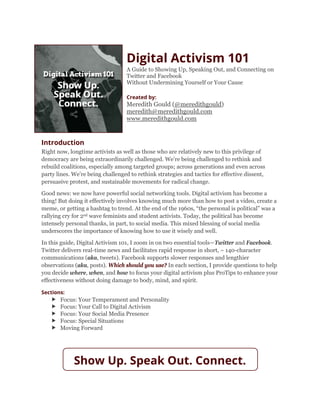 Digital Activism 101
A Guide to Showing Up, Speaking Out, and Connecting on
Twitter and Facebook
Without Undermining Yourself or Your Cause
Created by:
Meredith Gould (@meredithgould)
meredith@meredithgould.com
www.meredithgould.com
Introduction
Right now, longtime activists as well as those who are relatively new to this privilege of
democracy are being extraordinarily challenged. We’re being challenged to rethink and
rebuild coalitions, especially among targeted groups; across generations and even across
party lines. We’re being challenged to rethink strategies and tactics for effective dissent,
persuasive protest, and sustainable movements for radical change.
Good news: we now have powerful social networking tools. Digital activism has become a
thing! But doing it effectively involves knowing much more than how to post a video, create a
meme, or getting a hashtag to trend. At the end of the 1960s, “the personal is political” was a
rallying cry for 2nd wave feminists and student activists. Today, the political has become
intensely personal thanks, in part, to social media. This mixed blessing of social media
underscores the importance of knowing how to use it wisely and well.
In this guide, Digital Activism 101, I zoom in on two essential tools—Twitter and Facebook.
Twitter delivers real-time news and facilitates rapid response in short, ~ 140-character
communications (aka, tweets). Facebook supports slower responses and lengthier
observations (aka, posts). Which should you use? In each section, I provide questions to help
you decide where, when, and how to focus your digital activism plus ProTips to enhance your
effectiveness without doing damage to body, mind, and spirit.
Sections:
 Focus: Your Temperament and Personality
 Focus: Your Call to Digital Activism
 Focus: Your Social Media Presence
 Focus: Special Situations
 Moving Forward
Show Up. Speak Out. Connect.
 