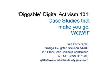 “Diggable” Digital Activism 101:Case Studies that make you go, “WOW!!” Julie Borders, ’83  Prodigal Daughter, Spelman WRRC 2011 Toni Cade Bambera Conference 678-517-2272 (Txt / Cell) @BeJewels / julieaborders@gmail.com 