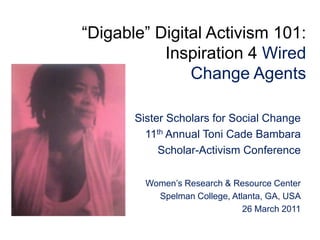 “Digable” Digital Activism 101:Inspiration 4 Wired Change Agents  Sister Scholars for Social Change 11th Annual Toni Cade Bambara Scholar-Activism Conference Women’s Research & Resource Center Spelman College, Atlanta, GA, USA 26 March 2011 
