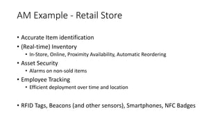 AM	Example	- Retail	Store
• Accurate	Item	identification
• (Real-time)	Inventory
• In-Store,	Online,	Proximity	Availability,	Automatic	Reordering
• Asset	Security
• Alarms	on	non-sold	items
• Employee	Tracking
• Efficient	deployment	over	time	and	location
• RFID	Tags,	Beacons	(and	other	sensors),	Smartphones,	NFC	Badges
 