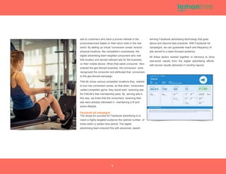 ads to customers who have a proven interest in the
product/services based on their store visits in the real
world. By setting up virtual “conversion zones” around
physical locations, like competitor’s businesses, the
digital advertising team targeted consumers who visit
that location and served relevant ads for the business
on their mobile device. When that same consumer then
entered the geo-fenced business, the conversion zone
recognized the consumer and attributed that conversion
to the geo-fenced campaign.
Fit4Life chose various competitor locations they wished
to turn into conversion zones, so that when consumers
visited competitor gyms, they would start receiving ads
for Fit4Life’s free membership pass. By serving ads in
this way, we knew that the consumers receiving their
ads were already interested in maintaining a fit and
active lifestyle.
Facebook ad campaigns
The recipe for success for Facebook advertising is to
reach a highly targeted audience the optimal number of
times within a certain time period. The digital
advertising team ensured this with advanced, award-
winning Facebook advertising technology that goes
above and beyond best practices. With Facebook Ad
campaigns, we can guarantee reach and frequency of
ads served to a laser-focused audience.
All these tactics worked together in harmony to drive
real-world results from the digital advertising efforts,
with proven results delivered in monthly reports.
5
 