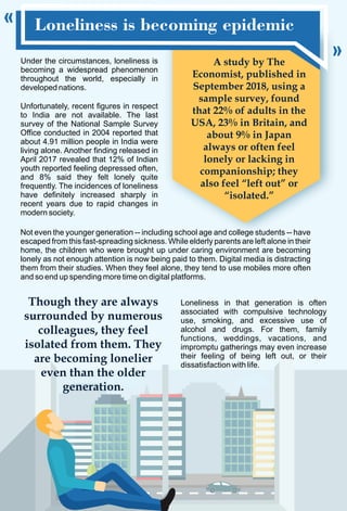 Loneliness is becoming epidemic
Under the circumstances, loneliness is
becoming a widespread phenomenon
throughout the world, especially in
developed nations.
Not even the younger generation -- including school age and college students -- have
escaped from this fast-spreading sickness. While elderly parents are left alone in their
home, the children who were brought up under caring environment are becoming
lonely as not enough attention is now being paid to them. Digital media is distracting
them from their studies. When they feel alone, they tend to use mobiles more often
and so end up spending more time on digital platforms.
Unfortunately, recent figures in respect
to India are not available. The last
survey of the National Sample Survey
Office conducted in 2004 reported that
about 4.91 million people in India were
living alone. Another finding released in
April 2017 revealed that 12% of Indian
youth reported feeling depressed often,
and 8% said they felt lonely quite
frequently. The incidences of loneliness
have definitely increased sharply in
recent years due to rapid changes in
modern society.
A study by The
Economist, published in
September 2018, using a
sample survey, found
that 22% of adults in the
USA, 23% in Britain, and
about 9% in Japan
always or often feel
lonely or lacking in
companionship; they
also feel “left out” or
“isolated.”
Loneliness in that generation is often
associated with compulsive technology
use, smoking, and excessive use of
alcohol and drugs. For them, family
functions, weddings, vacations, and
impromptu gatherings may even increase
their feeling of being left out, or their
dissatisfaction with life.
Though they are always
surrounded by numerous
colleagues, they feel
isolated from them. They
are becoming lonelier
even than the older
generation.
 