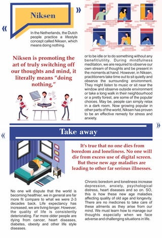 Niksen
In the Netherlands, the Dutch
people practice a lifestyle
concept called Niksen, which
means doing nothing.
Take away
No one will dispute that the world is
becoming healthier, we in general are far
more fit compare to what we were 2-3
decades back. Life expectancy has
increased, we are living longer. However,
the quality of life is consistently
deteriorating. Far more older people are
dying from cancer, heart diseases,
diabetes, obesity and other life style
diseases.
Niksen is promoting the
art of truly switching off
our thoughts and mind, it
literally means “doing
nothing,”
or to be idle or to do something without any
benefit/utility. During mindfulness
meditation, we are required to observe our
own stream of thoughts and be present in
the moments at hand. However, in Niksen,
practitioners take time out to sit quietly and
observe the surrounding environment.
They might listen to music or sit near the
window and observe outside environment
or take a long walk in their neighbourhood
or a pretty forest, are some of the popular
choices. May be, people can simply relax
in a dark room. Now growing popular in
other parts of the world, Niksen has proven
to be an effective remedy for stress and
anxiety.
It's true that no one dies from
boredom and loneliness. No one will
die from excess use of digital screen.
But these new age maladies are
leading to other far serious illnesses.
Chronic boredom and loneliness increase
depression, anxiety, psychological
distress, heart diseases and so on. SO,
this is how these new age maladies
affecting quality of old age and longevity.
There are no medicines to take care of
these ailments as they arise from our
mind. We must learn how to manage our
thoughts especially when we face
adverse and challenging situations in life.
 