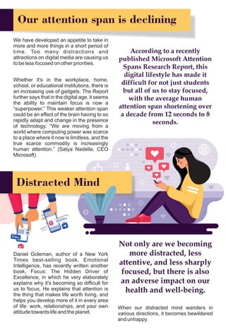 Our attention span is declining
We have developed an appetite to take in
more and more things in a short period of
time. Too many distractions and
attractions on digital media are causing us
to be less focused on other priorities.
Distracted Mind
Daniel Goleman, author of a New York
Times best-selling book, Emotional
Intelligence, has recently written another
book, Focus: The Hidden Driver of
Excellence, in which he very elaborately
explains why it's becoming so difficult for
us to focus. He explains that attention is
the thing that makes life worth living, and
helps you develop more of it in every area
of life: work, relationships, and your own
attitude towards life and the planet.
According to a recently
published Microsoft Attention
Spans Research Report, this
digital lifestyle has made it
difficult for not just students
but all of us to stay focused,
with the average human
attention span shortening over
a decade from 12 seconds to 8
seconds.
Whether it's in the workplace, home,
school, or educational institutions, there is
an increasing use of gadgets. The Report
further says that in the digital age, it seems
the ability to maintain focus is now a
“superpower.” This weaker attention span
could be an effect of the brain having to so
rapidly adapt and change in the presence
of technology. “We are moving from a
world where computing power was scarce
to a place where it now is limitless, and the
true scarce commodity is increasingly
human attention.” (Satya Nadella, CEO
Microsoft)
Not only are we becoming
more distracted, less
attentive, and less sharply
focused, but there is also
an adverse impact on our
health and well-being.
When our distracted mind wanders in
various directions, it becomes bewildered
and unhappy.
 