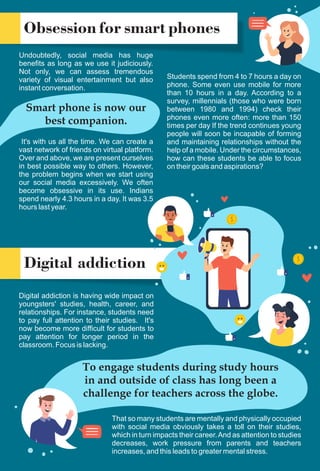 Obsession for smart phones
Undoubtedly, social media has huge
benefits as long as we use it judiciously.
Not only, we can assess tremendous
variety of visual entertainment but also
instant conversation.
Students spend from 4 to 7 hours a day on
phone. Some even use mobile for more
than 10 hours in a day. According to a
survey, millennials (those who were born
between 1980 and 1994) check their
phones even more often: more than 150
times per day If the trend continues young
people will soon be incapable of forming
and maintaining relationships without the
help of a mobile. Under the circumstances,
how can these students be able to focus
on their goals and aspirations?
Digital addiction
Digital addiction is having wide impact on
youngsters' studies, health, career, and
relationships. For instance, students need
to pay full attention to their studies. It's
now become more difficult for students to
pay attention for longer period in the
classroom. Focus is lacking.
Smart phone is now our
best companion.
It's with us all the time. We can create a
vast network of friends on virtual platform.
Over and above, we are present ourselves
in best possible way to others. However,
the problem begins when we start using
our social media excessively. We often
become obsessive in its use. Indians
spend nearly 4.3 hours in a day. It was 3.5
hours last year.
To engage students during study hours
in and outside of class has long been a
challenge for teachers across the globe.
That so many students are mentally and physically occupied
with social media obviously takes a toll on their studies,
which in turn impacts their career.And as attention to studies
decreases, work pressure from parents and teachers
increases, and this leads to greater mental stress.
 