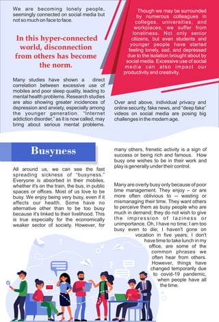 We are becoming lonely people,
seemingly connected on social media but
not so much on face to face.
Many studies have shown a direct
correlation between excessive use of
mobiles and poor sleep quality, leading to
mental health problems. Research studies
are also showing greater incidences of
depression and anxiety, especially among
the younger generation. “Internet
addiction disorder,” as it is now called, may
bring about serious mental problems.
Busyness
All around us, we can see the fast
spreading sickness of “busyness.”
Everyone is absorbed in their mobiles,
whether it's on the train, the bus, in public
spaces or offices. Most of us love to be
busy. We enjoy being very busy, even if it
affects our health. Some have no
alternative other than to be too busy
because it's linked to their livelihood. This
is true especially for the economically
weaker sector of society. However, for
In this hyper-connected
world, disconnection
from others has become
the norm.
Though we may be surrounded
by numerous colleagues in
colleges, universities, and
workplaces, we suffer from
loneliness. Not only senior
citizens, but even students and
younger people have started
feeling lonely, sad, and depressed
due to the isolation brought about by
social media. Excessive use of social
media can also impact our
productivity and creativity.
Over and above, individual privacy and
online security, fake news, and “deep fake”
videos on social media are posing big
challenges in the modern age.
many others, frenetic activity is a sign of
success or being rich and famous. How
busy one wishes to be in their work and
play is generally under their control.
Many are overly busy only because of poor
time management. They enjoy – or are
more often oblivious to -- wasting or
mismanaging their time. They want others
to perceive them as busy people who are
much in demand; they do not wish to give
the impression of laziness or
unimportance. Oh, I have no time; I am too
busy even to die; I haven't gone on
vocation in five years; I don't
have time to take lunch in my
office, are some of the
common phrases we
often hear from others.
However, things have
changed temporarily due
to covid-19 pandemic,
when people have all
the time.
 