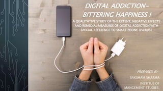 DIGITAL ADDICTION-
BITTERING HAPPINESS !
A QUALITATIVE STUDY OF THE EXTENT, NEGATIVE EFFECTS
AND REMEDIAL MEASURES OF DIGITAL ADDICTION WITH
SPECIAL REFERENCE TO SMART PHONE OVERUSE
PREPARED BY-
SAKSHAM SHARMA
INSTITUE OF
MANGEMENT STUDIES,
 