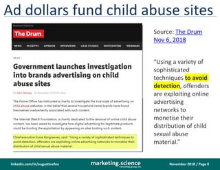 November 2018 / Page 0marketing.scienceconsulting group, inc.
linkedin.com/in/augustinefou
Ad dollars fund child abuse sites
“Using a variety of
sophisticated
techniques to avoid
detection, offenders
are exploiting online
advertising
networks to
monetise their
distribution of child
sexual abuse
material.”
Source: The Drum
Nov 6, 2018
 