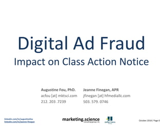 October 2018 / Page 0
linkedin.com/in/augustinefou
linkedin.com/in/jeanne-finegan
marketing.scienceconsulting group, inc.
Digital Ad Fraud
Impact on Class Action Notice
Augustine Fou, PhD.
acfou [at] mktsci.com
212. 203 .7239
Jeanne Finegan, APR
jfinegan [at] hfmediallc.com
503. 579. 0746
 