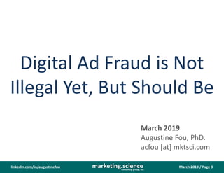 March 2019 / Page 0marketing.scienceconsulting group, inc.
linkedin.com/in/augustinefou
Digital Ad Fraud is Not
Illegal Yet, But Should Be
March 2019
Augustine Fou, PhD.
acfou [at] mktsci.com
 