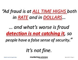 March 2017 / Page 1marketing.scienceconsulting group, inc.
linkedin.com/in/augustinefou
“Ad fraud is at ALL TIME HIGHS both
in RATE and in DOLLARS…
… and what’s worse is fraud
detection is not catching it, so
people have a false sense of security.”
It’s not fine.
 